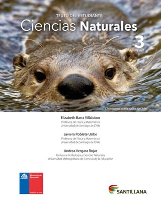 TEXTO DEL ESTUDIANTE
TEXTO DEL ESTUDIANTE
Ciencias Naturales
3
bá sico
º
Elizabeth Barra Villalobos
Profesora de Física y Matemática
Universidad de Santiago de Chile
Javiera Poblete Uribe
Profesora de Física y Matemática
Universidad de Santiago de Chile
Andrea Vergara Rojas
Profesora de Biología y Ciencias Naturales
Universidad Metropolitana de Ciencias de la Educación
Chungungo, nutria nativa de Chile.
 
