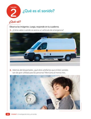 2. Además del despertador, ¿qué otros artefactos que emiten sonidos
son de gran utilidad para las personas? Menciona al menos tres.
Observa las imágenes. Luego, responde en tu cuaderno.
1. ¿Cómo sabes cuándo se acerca un vehículo de emergencia?
¿Qué sé?
¿Qué es el sonido?
2
Lección
Unidad 1 • Investigando la luz y el sonido
28
 