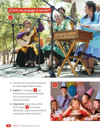 1. ¿Qué fuentes de sonido reconoces
en cada imagen? Menciónalas.
2. Explica. En la imagen A , ¿es
necesario que las personas estén
cerca de los instrumentos
para escucharlos?
3. Argumenta. Si uno de los niños
de la imagen B se va a otra
habitación, ¿seguirá escuchando los
sonidos que emiten los otros?
A
B
¿Cómo se propaga el sonido?
Unidad 1 • Investigando la luz y el sonido
30
 