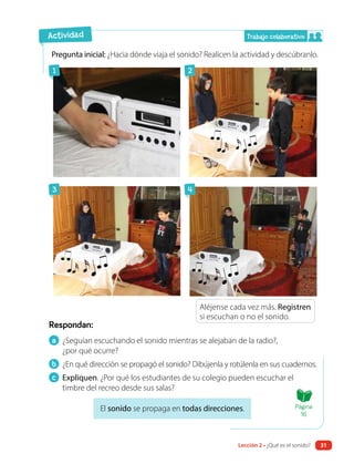 Respondan:
Pregunta inicial: ¿Hacia dónde viaja el sonido? Realicen la actividad y descúbranlo.
Aléjense cada vez más. Registren
si escuchan o no el sonido.
El sonido se propaga en todas direcciones.
a ¿Seguían escuchando el sonido mientras se alejaban de la radio?,
¿por qué ocurre?
b ¿En qué dirección se propagó el sonido? Dibújenla y rotúlenla en sus cuadernos.
c Expliquen. ¿Por qué los estudiantes de su colegio pueden escuchar el
timbre del recreo desde sus salas?
1
3
2
4
Actividad Trabajo colaborativo
Página
16
Lección 2 • ¿Qué es el sonido? 31
 