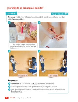 ¿Por dónde se propaga el sonido?
a Comparen las situaciones A y B. ¿Qué diferencias notaron?
b Cuando pudieron escuchar, ¿por dónde se propagó el sonido?
c ¿Por qué no pudieron escuchar el sonido cuando la lana no estaba tensa?
Generen ideas.
Respondan:
Pregunta inicial: ¿Cómo llega el sonido desde la fuente sonora hasta nuestros
oídos? Generen ideas.
Situación A Situación B
Actividad
Envases
de yogur
Lana
Con un lápiz, hagan un pequeño
agujero en el fondo de ambos envases.
Trabajo colaborativo
1
3
2
4
Unidad 1 • Investigando la luz y el sonido
32
 