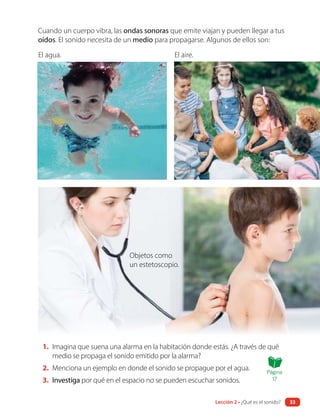 1. Imagina que suena una alarma en la habitación donde estás. ¿A través de qué
medio se propaga el sonido emitido por la alarma?
2. Menciona un ejemplo en donde el sonido se propague por el agua.
3. Investiga por qué en el espacio no se pueden escuchar sonidos.
Cuando un cuerpo vibra, las ondas sonoras que emite viajan y pueden llegar a tus
oídos. El sonido necesita de un medio para propagarse. Algunos de ellos son:
El agua. El aire.
Objetos como
un estetoscopio.
Página
17
Lección 2 • ¿Qué es el sonido? 33
 