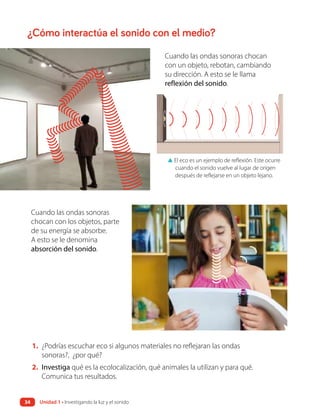 ¿Cómo interactúa el sonido con el medio?
1. ¿Podrías escuchar eco si algunos materiales no reflejaran las ondas
sonoras?, ¿por qué?
2. Investiga qué es la ecolocalización, qué animales la utilizan y para qué.
Comunica tus resultados.
Cuando las ondas sonoras chocan
con un objeto, rebotan, cambiando
su dirección. A esto se le llama
reflexión del sonido.
▲ El eco es un ejemplo de reflexión. Este ocurre
cuando el sonido vuelve al lugar de origen
después de reflejarse en un objeto lejano.
Cuando las ondas sonoras
chocan con los objetos, parte
de su energía se absorbe.
A esto se le denomina
absorción del sonido.
Unidad 1 • Investigando la luz y el sonido
34
 