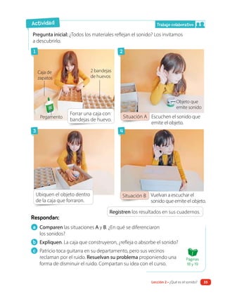 a Comparen las situaciones A y B. ¿En qué se diferenciaron
los sonidos?
b Expliquen. La caja que construyeron, ¿refleja o absorbe el sonido?
c Patricio toca guitarra en su departamento, pero sus vecinos
reclaman por el ruido. Resuelvan su problema proponiendo una
forma de disminuir el ruido. Compartan su idea con el curso.
Respondan:
Pregunta inicial: ¿Todos los materiales reflejan el sonido? Los invitamos
a descubrirlo.
Registren los resultados en sus cuadernos.
Forrar una caja con
bandejas de huevo.
Ubiquen el objeto dentro
de la caja que forraron.
Situación A
Situación B
Actividad
Objeto que
emite sonido
Caja de
zapatos
Escuchen el sonido que
emite el objeto.
Vuelvan a escuchar el
sonido que emite el objeto.
Trabajo colaborativo
1
3
2
4
2 bandejas
de huevos
Pegamento
Páginas
18 y 19
Lección 2 • ¿Qué es el sonido? 35
 
