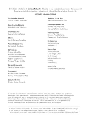 El Texto del Estudiante de Ciencias Naturales 3° básico es una obra colectiva, creada y diseñada por el
Departamento de Investigaciones Educativas de Editorial Santillana, bajo la dirección de:
RODOLFO HIDALGO CAPRILE
Subdirección editorial
Cristian Gúmera Valenzuela
Coordinación Editorial
Marcela Briceño Villalobos
Jefatura de área
Susana Gutiérrez Fabres
Edición
Lisette Campos González
Asistente de edición
Bianca Jude Giordano
Consultores
Andrea Alfaro Silva
Verónica Astroza Ibáñez
Gabriela Contreras Rivera
Rodney Díaz Herrera
Reinaldo Vargas Castillo
Corrección de estilo
Caroline Salazar Barrera
Solucionario
Andrés Avalos Saavedra
Mónica Rodríguez Pinochet
Documentación
Cristian Bustos Chavarría
Subdirección de arte
María Verónica Román Soto
Diseño y diagramación
Roberto Peñailillo Farias
Ana María Torres Nachmann
Diseño portada
Roberto Peñailillo Farias
Concepción Rosado Herrero
Ilustraciones
Archivo editorial
Shutterstock
Fotografías
Archivo editorial
César Vargas Ulloa
Getty images
Iván Muñoz Osorio
Pixabay
Shutterstock
Producción
Rosana Padilla Cencever
© 2020, by Santillana del Pacífico S. A. de Ediciones. Andrés Bello 2299 Piso 10, oficinas 1001 y 1002, Providencia, Santiago
(Chile). Impreso en Chile por A Impresores. ISBN: 978-956-15-3697-5. Inscripción nº: 2020-A-9544
Se terminó de imprimir esta 1ª edición de 237.296 ejemplares en el mes de noviembre del año 2020. www.santillana.cl
En este libro se usan de manera inclusiva términos como «los niños», «los padres», «los hijos», «los apoderados»,
«profesores» y otros que se refieren a hombres y mujeres. De acuerdo con la norma de la Real Academia Española,
el uso del masculino se basa en su condición de término genérico, no marcado en la oposición masculino/
femenino; por ello se emplea el masculino para aludir conjuntamente a ambos sexos, con independencia del
número de individuos que formen parte del conjunto. Este uso evita, además, la saturación gráfica de otras
fórmulas, que puede dificultar la comprensión de lectura y limitar la fluidez de lo expresado.
 