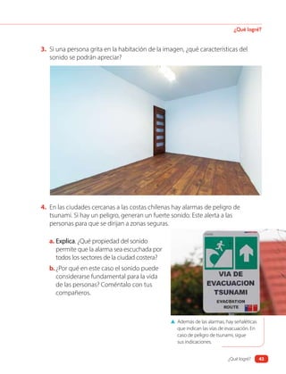 3. Si una persona grita en la habitación de la imagen, ¿qué características del
sonido se podrán apreciar?
▲ Además de las alarmas, hay señaléticas
que indican las vías de evacuación. En
caso de peligro de tsunami, sigue
sus indicaciones.
4. En las ciudades cercanas a las costas chilenas hay alarmas de peligro de
tsunami. Si hay un peligro, generan un fuerte sonido. Este alerta a las
personas para que se dirijan a zonas seguras.
a. Explica. ¿Qué propiedad del sonido
permite que la alarma sea escuchada por
todos los sectores de la ciudad costera?
b.¿Por qué en este caso el sonido puede
considerarse fundamental para la vida
de las personas? Coméntalo con tus
compañeros.
¿Qué logré?
¿Qué logré? 43
 