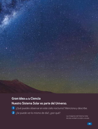 Nuestro Sistema Solar es parte del Universo.
1 ¿Qué puedes observar en este cielo nocturno? Menciona y describe.
2 ¿Se puede ver lo mismo de día?, ¿por qué?
Granideade la Ciencia
45
Las imágenes del Sistema Solar
de esta unidad no están a escala.
 
