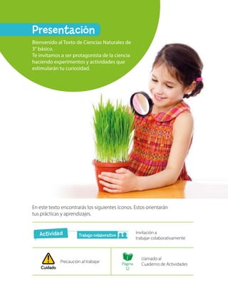 Cuidado
En este texto encontrarás los siguientes íconos. Estos orientarán
tus prácticas y aprendizajes.
Invitación a
trabajar colaborativamente
Precaución al trabajar
Llamado al
Cuaderno de Actividades
Presentación
Bienvenido al Texto de Ciencias Naturales de
3° básico.
Te invitamos a ser protagonista de la ciencia
haciendo experimentos y actividades que
estimularán tu curiosidad.
Actividad Trabajo colaborativo
Página
12
 