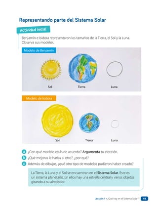 a ¿Con qué modelo estás de acuerdo? Argumenta tu elección.
b ¿Qué mejoras le harías al otro?, ¿por qué?
c Además de dibujos, ¿qué otro tipo de modelos pudieron haber creado?
Representando parte del Sistema Solar
Benjamín e Isidora representaron los tamaños de la Tierra, el Sol y la Luna.
Observa sus modelos.
Modelo de Benjamín
Sol Tierra Luna
Sol Tierra Luna
Modelo de Isidora
La Tierra, la Luna y el Sol se encuentran en el Sistema Solar. Este es
un sistema planetario. En ellos hay una estrella central y varios objetos
girando a su alrededor.
Actividad inicial
Lección 1 • ¿Qué hay en el Sistema Solar? 49
 