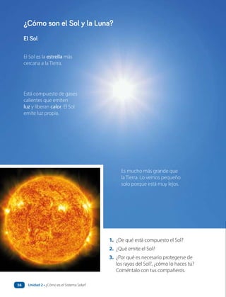 El Sol es la estrella más
cercana a la Tierra.
Es mucho más grande que
la Tierra. Lo vemos pequeño
solo porque está muy lejos.
Está compuesto de gases
calientes que emiten
luz y liberan calor. El Sol
emite luz propia.
1. ¿De qué está compuesto el Sol?
2. ¿Qué emite el Sol?
3. ¿Por qué es necesario protegerse de
los rayos del Sol?, ¿cómo lo haces tú?
Coméntalo con tus compañeros.
El Sol
¿Cómo son el Sol y la Luna?
Unidad 2 • ¿Cómo es el Sistema Solar?
56
 