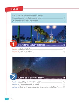 Índice
Paso a paso de una investigación científica....................................................................................... 6
Precauciones en el trabajo experimental............................................................................................... 8
¿Cómo construir tablas y gráficos?............................................................................................................... 9
Investigando la luz y el sonido 10
Lección 1: ¿Qué es la luz?............................................................................................................................................. 14
Lección 2: ¿Qué es el sonido?............................................................................................................................. 28
¿Cómo es el Sistema Solar? 44
Lección 1: ¿Qué hay en el Sistema Solar?.......................................................................................... 48
Lección 2: ¿Cómo se mueve la Tierra?................................................................................................... 62
Lección 3: ¿Qué fenómenos podemos observar desde la Tierra?.................... 72
1
Unidad
2
Unidad
4 Índice
 