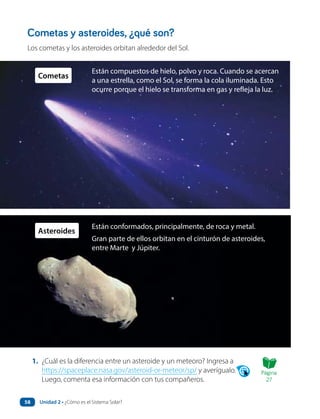 Cometas y asteroides, ¿qué son?
Los cometas y los asteroides orbitan alrededor del Sol.
Están compuestos de hielo, polvo y roca. Cuando se acercan
a una estrella, como el Sol, se forma la cola iluminada. Esto
ocurre porque el hielo se transforma en gas y refleja la luz.
1. ¿Cuál es la diferencia entre un asteroide y un meteoro? Ingresa a
https://spaceplace.nasa.gov/asteroid-or-meteor/sp/ y averígualo.
Luego, comenta esa información con tus compañeros.
Cometas
Están conformados, principalmente, de roca y metal.
Gran parte de ellos orbitan en el cinturón de asteroides,
entre Marte y Júpiter.
Asteroides
Página
27
Unidad 2 • ¿Cómo es el Sistema Solar?
58
 