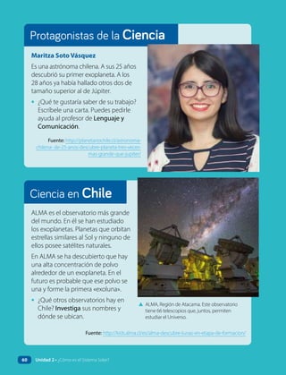 Ciencia en Chile
Protagonistas de la Ciencia
ALMA es el observatorio más grande
del mundo. En él se han estudiado
los exoplanetas. Planetas que orbitan
estrellas similares al Sol y ninguno de
ellos posee satélites naturales.
En ALMA se ha descubierto que hay
una alta concentración de polvo
alrededor de un exoplaneta. En el
futuro es probable que ese polvo se
una y forme la primera «exoluna».
• ¿Qué otros observatorios hay en
Chile? Investiga sus nombres y
dónde se ubican.
Maritza Soto Vásquez
Es una astrónoma chilena. A sus 25 años
descubrió su primer exoplaneta. A los
28 años ya había hallado otros dos de
tamaño superior al de Júpiter.
• ¿Qué te gustaría saber de su trabajo?
Escríbele una carta. Puedes pedirle
ayuda al profesor de Lenguaje y
Comunicación.
Fuente: http://planetariochile.cl/astronoma-
chilena- de-25-anos-descubre-planeta-tres-veces-
mas-grande-que-jupiter/
▲ ALMA, Región de Atacama. Este observatorio
tiene 66 telescopios que, juntos, permiten
estudiar el Universo.
Fuente: http://kids.alma.cl/es/alma-descubre-lunas-en-etapa-de-formacion/
60 Unidad 2 • ¿Cómo es el Sistema Solar?
 