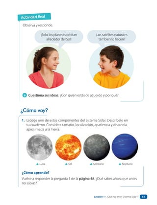 1. Escoge uno de estos componentes del Sistema Solar. Descríbelo en
tu cuaderno. Considera tamaño, localización, apariencia y distancia
aproximada a la Tierra.
a Cuestiona sus ideas. ¿Con quién estás de acuerdo y por qué?
Observa y responde.
▲ Luna ▲ Sol ▲ Mercurio ▲ Neptuno
¿Cómo aprendo?
Vuelve a responder la pregunta 1 de la página 48. ¿Qué sabes ahora que antes
no sabías?
¡Solo los planetas orbitan
alrededor del Sol!
¡Los satélites naturales
también lo hacen!
Actividad final
¿Cómo voy?
Lección 1 • ¿Qué hay en el Sistema Solar? 61
 