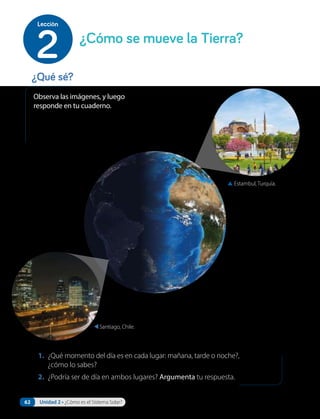 1. ¿Qué momento del día es en cada lugar: mañana, tarde o noche?,
¿cómo lo sabes?
2. ¿Podría ser de día en ambos lugares? Argumenta tu respuesta.
Observa las imágenes, y luego
responde en tu cuaderno.
▲ Estambul, Turquía.
Santiago, Chile.
¿Qué sé?
¿Cómo se mueve la Tierra?
2
Lección
62 Unidad 2 • ¿Cómo es el Sistema Solar?
 