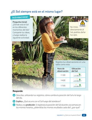 a Describe, utilizando tus registros, cómo cambia la posición del Sol a lo largo
del día.
b Explica. ¿Qué ocurre con el Sol luego del atardecer?
c Realiza una predicción. Si registraras la posición del Sol durante una semana en
los mismos horarios, ¿obtendrías los mismos resultados cada día?, ¿por qué?
Responde:
¿El Sol siempre está en el mismo lugar?
Registra tus observaciones en una
tabla como esta:
Pregunta inicial:
¿Dónde está el Sol
en los diferentes
momentos del día?
Comparte tus ideas,
y luego realiza la
siguiente actividad.
Actividad inicial
No mires
directamente al
Sol, podrías dañar
tus ojos.
Cuidado
Hora de
observación
Ubicación
del Sol
11:00
14:00
17:00
Lección 2 • ¿Cómo se mueve la Tierra? 63
 