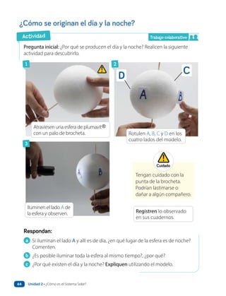 ¿Cómo se originan el día y la noche?
a Si iluminan el lado A y allí es de día, ¿en qué lugar de la esfera es de noche?
Comenten.
b ¿Es posible iluminar toda la esfera al mismo tiempo?, ¿por qué?
c ¿Por qué existen el día y la noche? Expliquen utilizando el modelo.
Respondan:
Pregunta inicial: ¿Por qué se producen el día y la noche? Realicen la siguiente
actividad para descubrirlo.
Tengan cuidado con la
punta de la brocheta.
Podrían lastimarse o
dañar a algún compañero.
Rotulen A, B, C y D en los
cuatro lados del modelo.
Atraviesen una esfera de plumavit
con un palo de brocheta.
Iluminen el lado A de
la esfera y observen. Registren lo observado
en sus cuadernos.
Cuidado
1
3
2
C
D
Trabajo colaborativo
Actividad
Unidad 2 • ¿Cómo es el Sistema Solar?
64
 