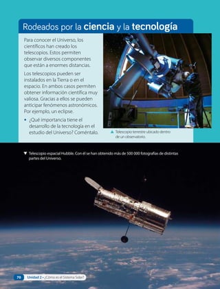Rodeados por la ciencia y la tecnología
Para conocer el Universo, los
científicos han creado los
telescopios. Estos permiten
observar diversos componentes
que están a enormes distancias.
Los telescopios pueden ser
instalados en la Tierra o en el
espacio. En ambos casos permiten
obtener información científica muy
valiosa. Gracias a ellos se pueden
anticipar fenómenos astronómicos.
Por ejemplo, un eclipse.
• ¿Qué importancia tiene el
desarrollo de la tecnología en el
estudio del Universo? Coméntalo. ▲ Telescopio terrestre ubicado dentro
de un observatorio.
▼ Telescopio espacial Hubble. Con él se han obtenido más de 500 000 fotografías de distintas
partes del Universo.
70 Unidad 2 • ¿Cómo es el Sistema Solar?
 