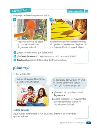 En parejas, realicen la siguiente actividad:
a ¿Qué causó el cambio que observaron?
b ¿Qué conclusiones se pueden obtener a partir de sus resultados?
c Predigan la posición de la sombra dentro de una hora.
1. Lee y responde.
a. ¿Es correcto lo que dice la niña?
Argumenta.
b.¿Cómo explicarías los movimientos
que realiza la Tierra usando los
modelos construidos?
¿Cómo aprendo?
¿Qué nuevos aprendizajes te han ayudado a entender los fenómenos
que ves a diario?
¡Mira, en España está nevando
y acá hace mucho calor!
Coloquen una cartulina sobre una mesa y
dibujen la sombra del círculo. Registren la
sombra cada 15 minutos por dos horas.
Peguen un circulo de papel
en una ventana donde
lleguen rayos de sol.
Actividad final
¿Cómo voy?
Sí, es que allá es invierno y en Chile
es verano. Esto ocurre porque la
Tierra gira sobre su propio eje.
1 2
Trabajo colaborativo
Lección 2 • ¿Cómo se mueve la Tierra? 71
 