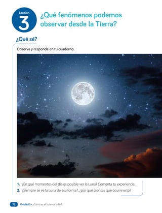 Observa y responde en tu cuaderno.
1. ¿En qué momentos del día es posible ver la Luna? Comenta tu experiencia.
2. ¿Siempre se ve la Luna de esa forma?, ¿por qué piensas que ocurre esto?
¿Qué fenómenos podemos
observar desde la Tierra?
3
Lección
¿Qué sé?
Unidad 2 • ¿Cómo es el Sistema Solar?
72
 