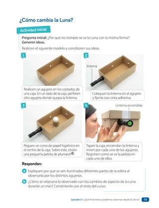 a Expliquen por qué se ven iluminadas diferentes partes de la esfera al
observarla por los distintos agujeros.
b ¿Cómo se relaciona lo observado con los cambios de aspecto de la Luna
durante un mes? Coméntenlo con el resto del curso.
Respondan:
¿Cómo cambia la Luna?
Pregunta inicial: ¿Por qué no siempre se ve la Luna con la misma forma?
Generen ideas.
Realicen el siguiente modelo y corroboren sus ideas.
FOTO. Se ven una mano
poniendo la pelota de plumavit
arriba del cono de papel
higiénico.
FOTO: Se ve la caja tapada. Un
niño está mirando por uno de
los agujeros.
Realicen un agujero en los costados de
una caja. En un lado de la caja, perforen
otro agujero donde quepa la linterna.
Coloquen la linterna en el agujero
y fíjenla con cinta adhesiva.
linterna
Linterna encendida
Peguen un cono de papel higiénico en
el centro de la caja. Sobre este, sitúen
una pequeña pelota de plumavit .
Tapen la caja, enciendan la linterna y
miren por cada uno de los agujeros.
Registren como se ve la pelota en
cada uno de ellos.
Actividad inicial
1
3
2
4
Lección 3 • ¿Qué fenómenos podemos observar desde la Tierra? 73
 