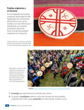 1. Investiga qué representan los símbolos del cultrún.
2. En grupos, investiguen sobre la visión del Universo de otros pueblos
originarios de Chile. Luego, presenten esa información a todo el curso.
Pueblos originarios y
el Universo
En la antigüedad, los pueblos
originarios observaban el cielo.
Registraban los movimientos
del Sol, de la Luna y de las
estrellas. Con esta información
planificaban sus cosechas
y predecían épocas de
lluvia. Uno de esos pueblos
originarios es el mapuche.
Fuente: https://www.tvmaule.cl/we-tripantu-ano-nuevo-mapuche/
We tripantu. Año Nuevo
mapuche. Se realiza en el
solsticio de invierno. Es el
día más corto del año y
corresponde al comienzo
de los días cada vez más
largos, propiciando un
nuevo año de agricultura.
▲
Cultrún mapuche. Los motivos y diseños
astronómicos aparecen frecuentemente
en el arte de los pueblos originarios.
▲
Unidad 2 • ¿Cómo es el Sistema Solar?
78
 