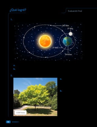12:00 horas
Responde en tu cuaderno para evaluar tus aprendizajes.
1. Observa:
24 horas
365 días
27 días
27 días
a. Menciona qué componentes del Sistema Solar reconoces en la imagen.
b.Explica. ¿Cuáles son los efectos de los movimientos de la Tierra que
están representados?
2. Observa:
a. ¿Cómo debiera ser la
sombra del árbol a las
18:00 horas? Haz
una predicción.
b.Explica qué relación
existe entre la sombra
del árbol y la rotación
de la Tierra.
Evaluación final
¿Qué logré?
Unidad 2 • ¿Cómo es el Sistema Solar?
82
 
