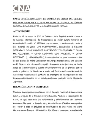 1
CASO: SOBREVALORACIÓN EN COMPRA DE BIENES INMUEBLES
POR FUNCIONARIOS Y EXFUNCIONARIOS DEL SERVICIO AUTÓNOMO
NACIONAL DE ACUEDUCTOS Y ALCANTARILLADOS (SANAA)
ANTECEDENTE.
En fecha 18 de marzo de 2013, el Gobierno de la República de Honduras y
la Agencia Internacional de Cooperación de Japón (JICA) firmaron el
Acuerdo de Donación N° 1260860, por un monto novecientos cincuenta y
dos millones de yenes (JPY 952,000,000.00), equivalentes a CIENTO
SESENTA Y OCHO MILLONES CUATROCIENTOS OCHENTA Y OCHO
MIL CUARENTA Y OCHO LEMPIRAS CON NOVENTA Y OCHO
CENTAVOS (L.168,488,048.98 ), fondos destinados para la construcción
de dos plantas de Micro Generación de Energía Hidroeléctrica, una ubicada
en El Picacho y la otra en Concepción. La cooperación japonesa se haría
cargo de la construcción y puesta en funcionamiento de las plantas, por su
parte el gobierno de Honduras a través del Servicio Autónomo Nacional de
Acueductos y Alcantarillados (SANAA), se encargaría de la adquisición de los
terrenos seleccionados en un estudio preliminar realizado por la Misión de
Japonesa.
RELACIÓN SUCINTA DE HECHOS.
Mediante investigaciones realizadas por el Consejo Nacional Anticorrupción
(CNA), a través de la Unidad de Investigación, Análisis y Seguimiento de
Casos, se logró identificar que funcionarios y exfuncionarios del Servicio
Autónomo Nacional de Acueductos y Alcantarillados (SANAA) encargados
de llevar a cabo el proyecto de construcción de una Planta de Micro
Generación de Energía Hidroeléctrica, identificaron una área ubicada en la
 