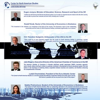 Center for North American Studies
www.euba.sk/cnas

                         Eugen Jurzyca, Minister of Education, Science, Research and Sport of the SR
                         “I believe we will advance the Slovak educational system so as to help our students become citizens who like their country,
                         who are able to pursue their interests and who think critically and in context.”




                         Rudolf Sivák, Rector of the University of Economics in Bratislava
“The investment in the students is an investment in the future of the country. The University is here to train outstanding
                           economists and the Center for North American Studies contributes significantly to our mission.”




                         H.E. Theodore Sedgwick, Ambassador of the USA to the SR
                         “There could be no more important program than the Center for North American Studies in promoting a greater
                         understanding of the United States. I have thoroughly enjoyed my numerous conversations with CNAS students and look
                         forward to many more.”




                              Georges Lemieux, Chargé d’Affaires a. i. of Canada to the SR
“In a global, interconnected world, all aspects of social life, including education, are linked. The innovative organisations,
like CNAS, have seen and understood the trend. By its activities, CNAS invites students to develop a better understanding
                                                                           of one key region in this equation: North America.”




                         Jake Slegers, Executive Director of the American Chamber of Commerce in the SR
                         The American Chamber of Commerce in Slovakia (AmCham) greatly appreciates CNAS’s innovative approach,
                         which directly reflects AmCham’s efforts to positively contribute to developing the Slovak educational system. We truly
                         believe in the importance of fostering intense cooperation between business and academia, and therefore enhancing
                         the competitiveness of Slovakia.


                                   Lukáš Chocholáček, President of the Euro-Atlantic Center
“The Center for North American Studies is a concrete example that effective cooperation between the public sector and the
                                                     third sector is possible and we are proud to be a part of this project.”




                          Natália Pindrochová, Student of the University of Economics in Bratislava
                          “The Center for North American Studies offers an outstanding alternative to the standard educational process at the
                          UoE in Bratislava. I was pleasantly surprised by the high quality, friendly approach to students and system of learning.
                          I think that innovative trends in education contribute to a student’s motivation and awake his or her interest in the course
                          content even after finishing the study.”
 