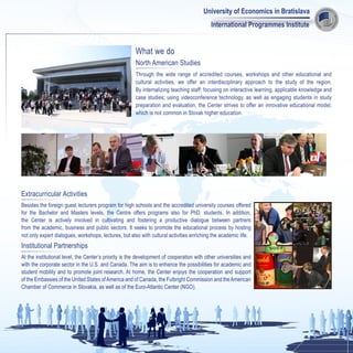 University of Economics in Bratislava
                                                                                           International Programmes Institute


                                                       What we do
                                                       North American Studies
                                                       Through the wide range of accredited courses, workshops and other educational and
                                                       cultural activities, we offer an interdisciplinary approach to the study of the region.
                                                       By internalizing teaching staff; focusing on interactive learning, applicable knowledge and
                                                       case studies; using videoconference technology, as well as engaging students in study
                                                       preparation and evaluation, the Center strives to offer an innovative educational model,
                                                       which is not common in Slovak higher education.




Extracurricular Activities
Besides the foreign guest lecturers program for high schools and the accredited university courses offered
for the Bachelor and Masters levels, the Centre offers programs also for PhD. students. In addition,
the Center is actively involved in cultivating and fostering a productive dialogue between partners
from the academic, business and public sectors. It seeks to promote the educational process by hosting
not only expert dialogues, workshops, lectures, but also with cultural activities enriching the academic life.
Institutional Partnerships
At the institutional level, the Center’s priority is the development of cooperation with other universities and
with the corporate sector in the U.S. and Canada. The aim is to enhance the possibilities for academic and
student mobility and to promote joint research. At home, the Center enjoys the cooperation and support
of the Embassies of the United States of America and of Canada, the Fulbright Commission and the American
Chamber of Commerce in Slovakia, as well as of the Euro-Atlantic Center (NGO).
 
