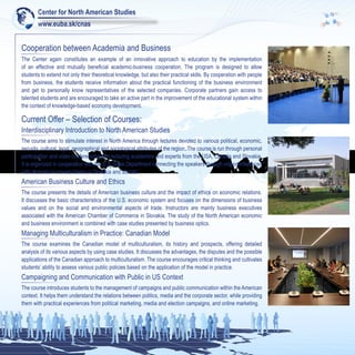 Center for North American Studies
        www.euba.sk/cnas


Cooperation between Academia and Business
The Center again constitutes an example of an innovative approach to education by the implementation
of an effective and mutually beneficial academic-business cooperation. The program is designed to allow
students to extend not only their theoretical knowledge, but also their practical skills. By cooperation with people
from business, the students receive information about the practical functioning of the business environment
and get to personally know representatives of the selected companies. Corporate partners gain access to
talented students and are encouraged to take an active part in the improvement of the educational system within
the context of knowledge-based economy development.

Current Offer – Selection of Courses:
Interdisciplinary Introduction to North American Studies
The course aims to stimulate interest in North America through lectures devoted to various political, economic,
security, cultural, legal, geographical and sociological attributes of the region. The course is run through personal
participation and video conferencing with lecturing academics and experts from the USA, Canada and Slovakia.
It is organized in cooperation with the U.S. State Department connecting the speakers through videoconferences
with students in several towns in Slovakia and abroad.
American Business Culture and Ethics
The course presents the details of American business culture and the impact of ethics on economic relations.
It discusses the basic characteristics of the U.S. economic system and focuses on the dimensions of business
values and on the social and environmental aspects of trade. Instructors are mainly business executives
associated with the American Chamber of Commerce in Slovakia. The study of the North American economic
and business environment is combined with case studies presented by business optics.
Managing Multiculturalism in Practice: Canadian Model
The course examines the Canadian model of multiculturalism, its history and prospects, offering detailed
analysis of its various aspects by using case studies. It discusses the advantages, the disputes and the possible
applications of the Canadian approach to multiculturalism. The course encourages critical thinking and cultivates
students’ ability to assess various public policies based on the application of the model in practice.
Campaigning and Communication with Public in US Context
The course introduces students to the management of campaigns and public communication within the American
context. It helps them understand the relations between politics, media and the corporate sector, while providing
them with practical experiences from political marketing, media and election campaigns, and online marketing.
 