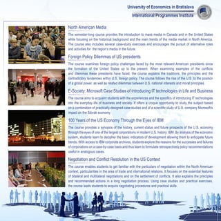 University of Economics in Bratislava
                                                 International Programmes Institute

North American Media
The semester-long course provides the introduction to mass media in Canada and in the United States
while focusing on the historical background and the main trends of the media market in North America.
The course also includes several case-study exercises and encourages the pursuit of alternative roles
and activities for the region’s media in the future.

Foreign Policy Dilemmas of US presidents
The course examines foreign policy challenges faced by the most relevant American presidents since
the formation of the United States up to the present. When examining examples of the conflicts
and dilemmas these presidents have faced, the course explains the traditions, the principles and the
contradictory tendencies within U.S. foreign policy. The course follows the rise of the U.S. to the position
of a global power, as well as related dilemmas between U.S. national interests and moral principles.

E-Society: Microsoft Case Studies of Introducing IT technologies in Life and Business
The course aims to acquaint students with the experiences and the specifics of introducing IT technologies
into the everyday life of business and society. It offers a unique opportunity to study the subject based
on a combination of practically-designed case studies and of a scientific study of U.S. company Microsoft’s
impact on the Slovak economy.

100 Years of the US Economy Through the Eyes of IBM
The course provides a synopsis of the history, current status and future prospects of the U.S. economy
through the eyes of one of the largest corporations in modern U.S. history: IBM. By analysis of the economic
system, students learn to decipher the basic indicators of development allowing them to anticipate future
trends. With access to IBM corporate archives, students explore the reasons for the successes and failures
of corporations on a case-by-case basis and thus learn to formulate retrospectively policy recommendations
useful in analogous cases.

Negotiation and Conflict Resolution in the US Context
The course enables students to get familiar with the particulars of negotiation within the North American
context, particularities in the area of trade and international relations. It focuses on the essential features
of bilateral and multilateral negotiations and on the settlement of conflicts. It also explains the principles
and recommended actions in a long negotiation process. Using case studies and practical exercises,
the course leads students to acquire negotiating procedures and practical skills.
 