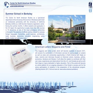 Center for North American Studies
       www.euba.sk/cnas


Summer School in Berkeley
The Center for North American Studies as a specialized
department of the University of Economics in Bratislava administer
an institutional partnership with the University of California
Berkeley (UCB) as a UCB Summer Sessions registration center.
During the summer months, it offers students and graduates in
the V4 region the opportunity to study more than 500 courses
in 70 disciplines at one of the most prestigious universities
in the world. The selection of offered courses include for example
foreign languages, humanities, social sciences, architecture,
trade, business, economics, education, engineering, public
health, modern art and many more.




                                                  AmeriCan Letters Magazine and Portal
                       ters
                  n Let
                                                  The magazine and online portal, which will become available in Autumn 2011,
                 a
            meriC                  TRA
                                                  will consist of a combination of information services for young people on careers
                                 EX
           A V.I.A
                   .
                                                  as well as study and scholarship opportunities in North America with feeds on
                                                  news, columns and interviews focused on American culture, business, politics,
                                                  economics, literature and lifestyle. It will allow the readers to contribute with their
                       F.A.
                            N.                    own views, experiences and observations from the U.S. and Canada as well as with
                                                  their blogs on topics dedicated to higher education. Part of the portal will become
                                                  an online platform for an ongoing evaluation of the Center’s courses and for the
                                                  active participation of students in the preparation of the educational program.
                                                  (Starting Autumn 2011, find out more at: www.euba.sk/americanletters)
 