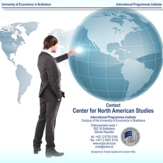 University of Economics in Bratislava                                    International Programmes Institute




                                                                Contact
                                        Center for North American Studies
                                                International Programmes Institute
                                           Campus of the University of Economics in Bratislava
                                                 Dolnozemská cesta 1
                                                    852 35 Bratislava
                                                     Slovak Republic
                                                 tel: +421 2 6729 5164
                                                fax: +421 2 5441 8134
                                                   www.euba.sk/cnas
                                                      cnas@euba.sk
                                                  Designed by Tomáš Gajdoš and Ľubomír Billý
 
