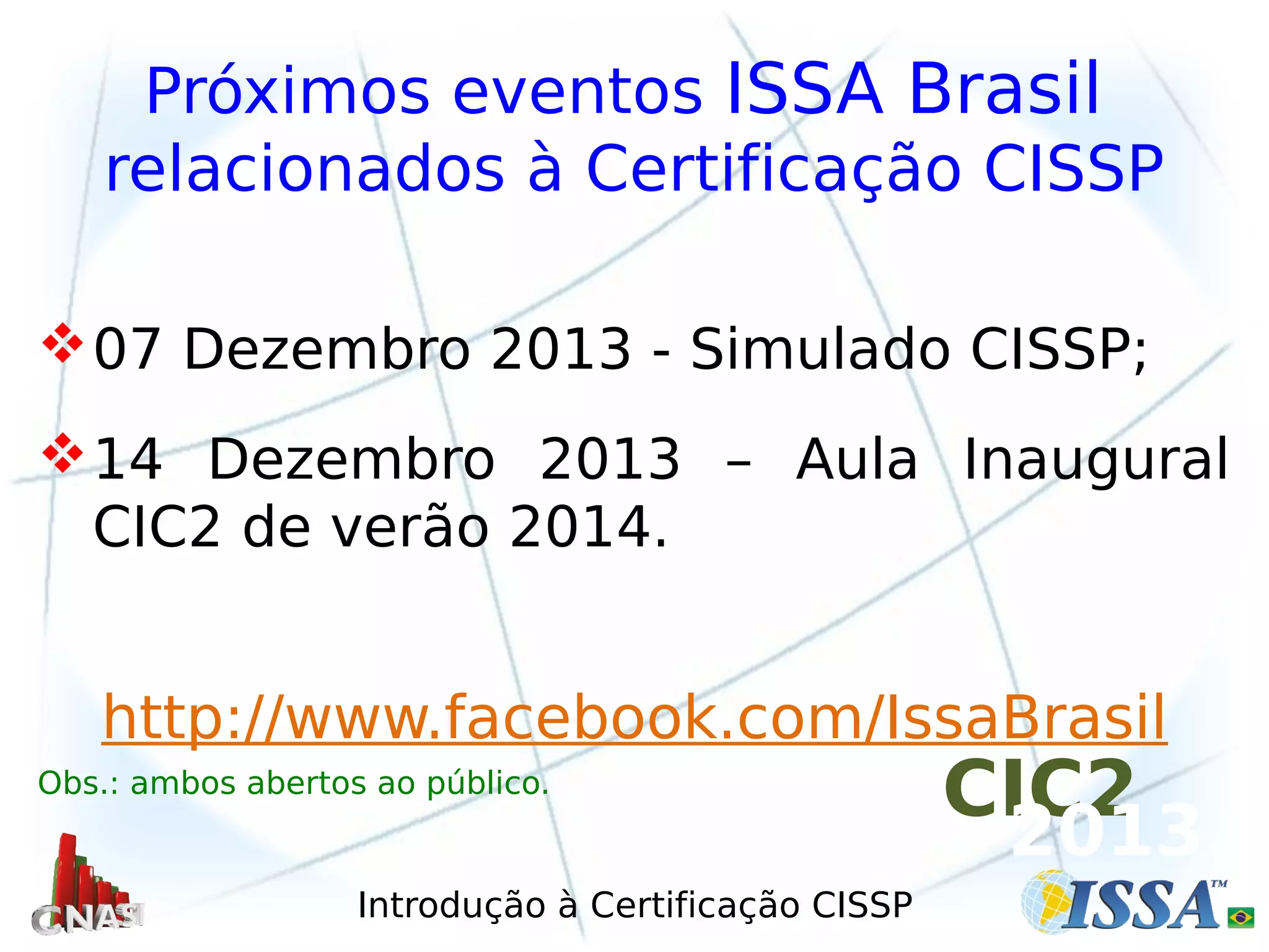 Introdução à Certificação CISSP
Próximos eventos ISSA Brasil
relacionados à Certificação CISSP
07 Dezembro 2013 - Simulado CISSP;
14 Dezembro 2013 – Aula Inaugural
CIC2 de verão 2014.
http://www.facebook.com/IssaBrasil
Obs.: ambos abertos ao público.
CIC2
2013
 