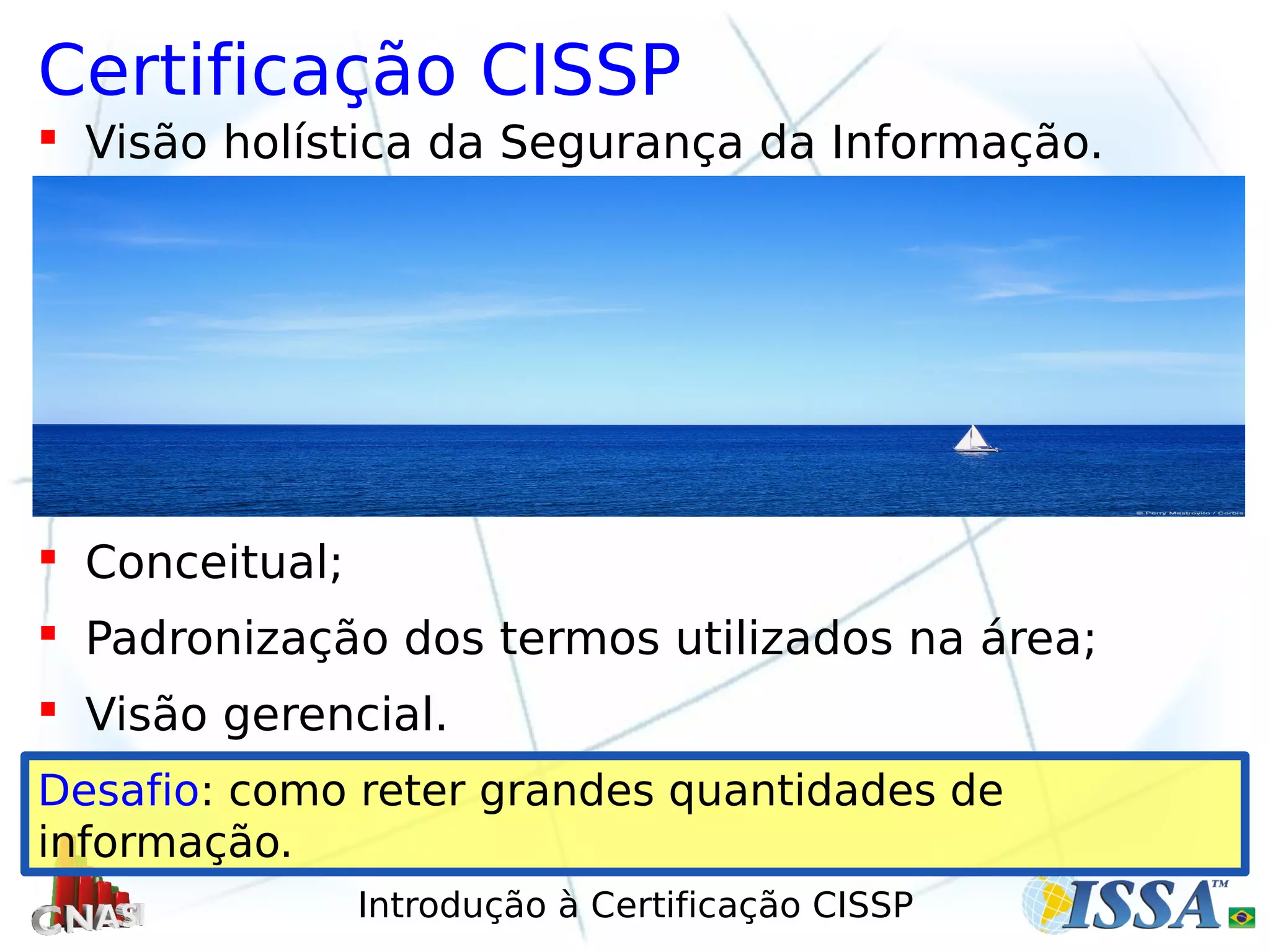 Introdução à Certificação CISSP
Certificação CISSP
 Visão holística da Segurança da Informação.
 Conceitual;
 Padronização dos termos utilizados na área;
 Visão gerencial.
Desafio: como reter grandes quantidades de
informação.
 