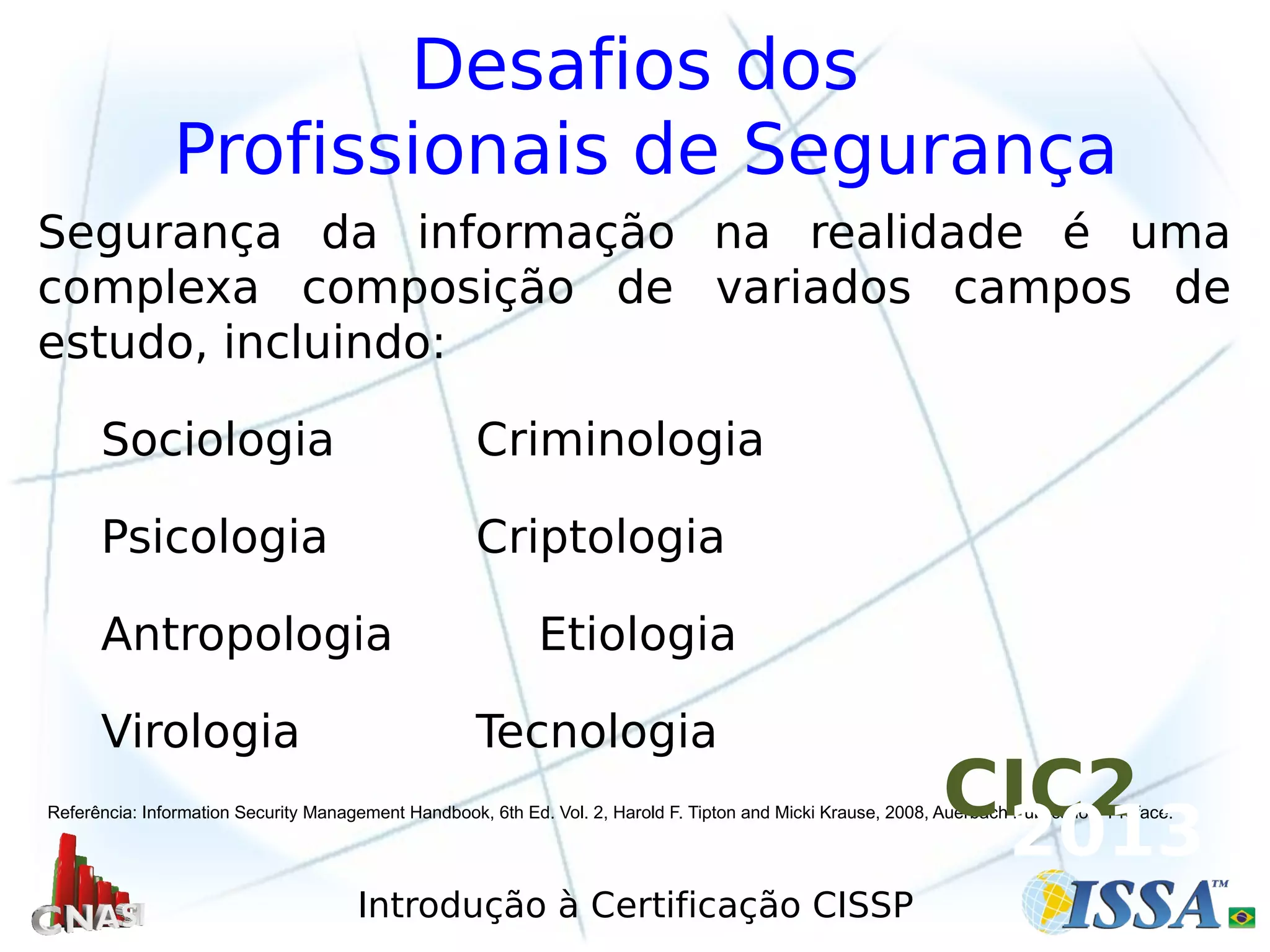 Introdução à Certificação CISSP
Desafios dos
Profissionais de Segurança
Segurança da informação na realidade é uma
complexa composição de variados campos de
estudo, incluindo:
Sociologia Criminologia
Psicologia Criptologia
Antropologia Etiologia
Virologia Tecnologia
Referência: Information Security Management Handbook, 6th Ed. Vol. 2, Harold F. Tipton and Micki Krause, 2008, Auerbach Publication, Preface.CIC2
2013
 