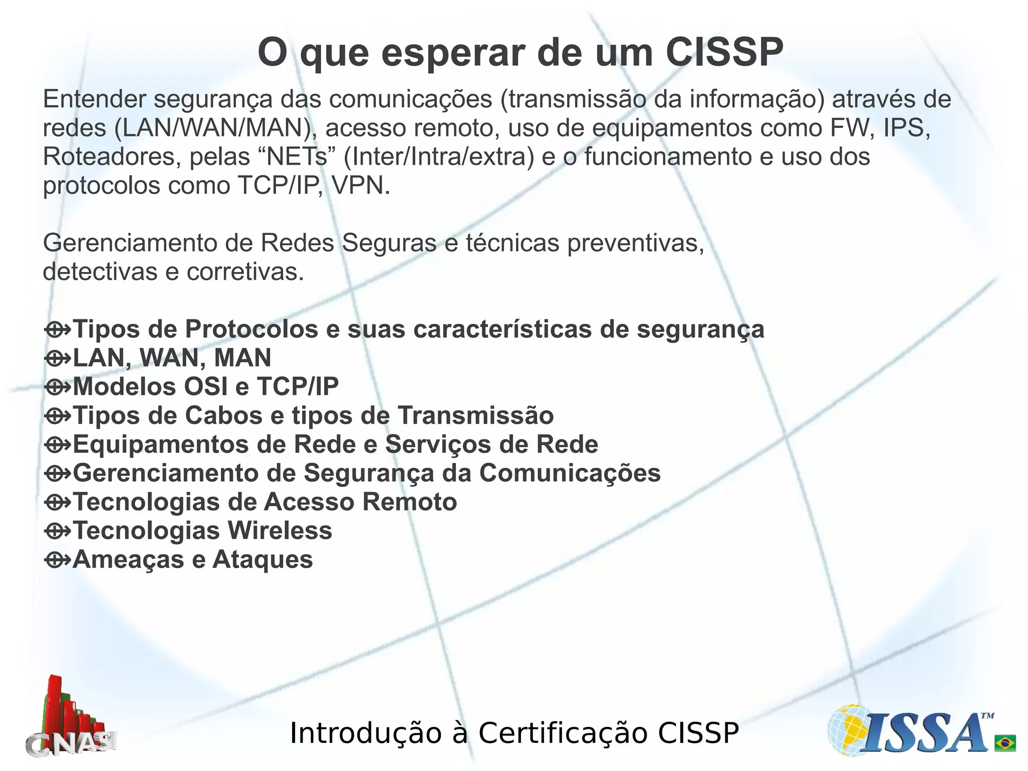Introdução à Certificação CISSP
Entender segurança das comunicações (transmissão da informação) através de
redes (LAN/WAN/MAN), acesso remoto, uso de equipamentos como FW, IPS,
Roteadores, pelas “NETs” (Inter/Intra/extra) e o funcionamento e uso dos
protocolos como TCP/IP, VPN.
Gerenciamento de Redes Seguras e técnicas preventivas,
detectivas e corretivas.
⟴Tipos de Protocolos e suas características de segurança
⟴LAN, WAN, MAN
⟴Modelos OSI e TCP/IP
⟴Tipos de Cabos e tipos de Transmissão
⟴Equipamentos de Rede e Serviços de Rede
⟴Gerenciamento de Segurança da Comunicações
⟴Tecnologias de Acesso Remoto
⟴Tecnologias Wireless
⟴Ameaças e Ataques
O que esperar de um CISSP
 