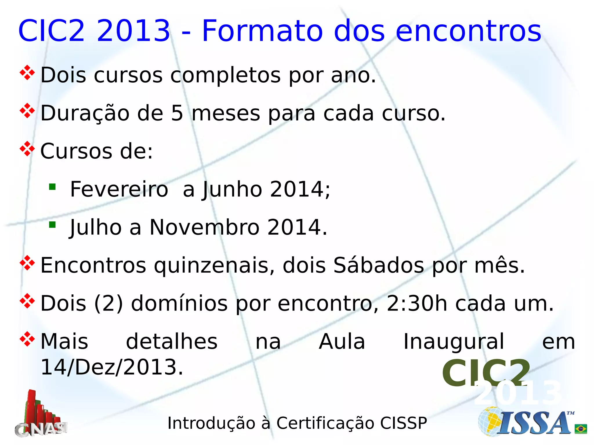 Introdução à Certificação CISSP
CIC2 2013 - Formato dos encontros
Dois cursos completos por ano.
Duração de 5 meses para cada curso.
Cursos de:
 Fevereiro a Junho 2014;
 Julho a Novembro 2014.
Encontros quinzenais, dois Sábados por mês.
Dois (2) domínios por encontro, 2:30h cada um.
Mais detalhes na Aula Inaugural em
14/Dez/2013.
CIC2
2013
 
