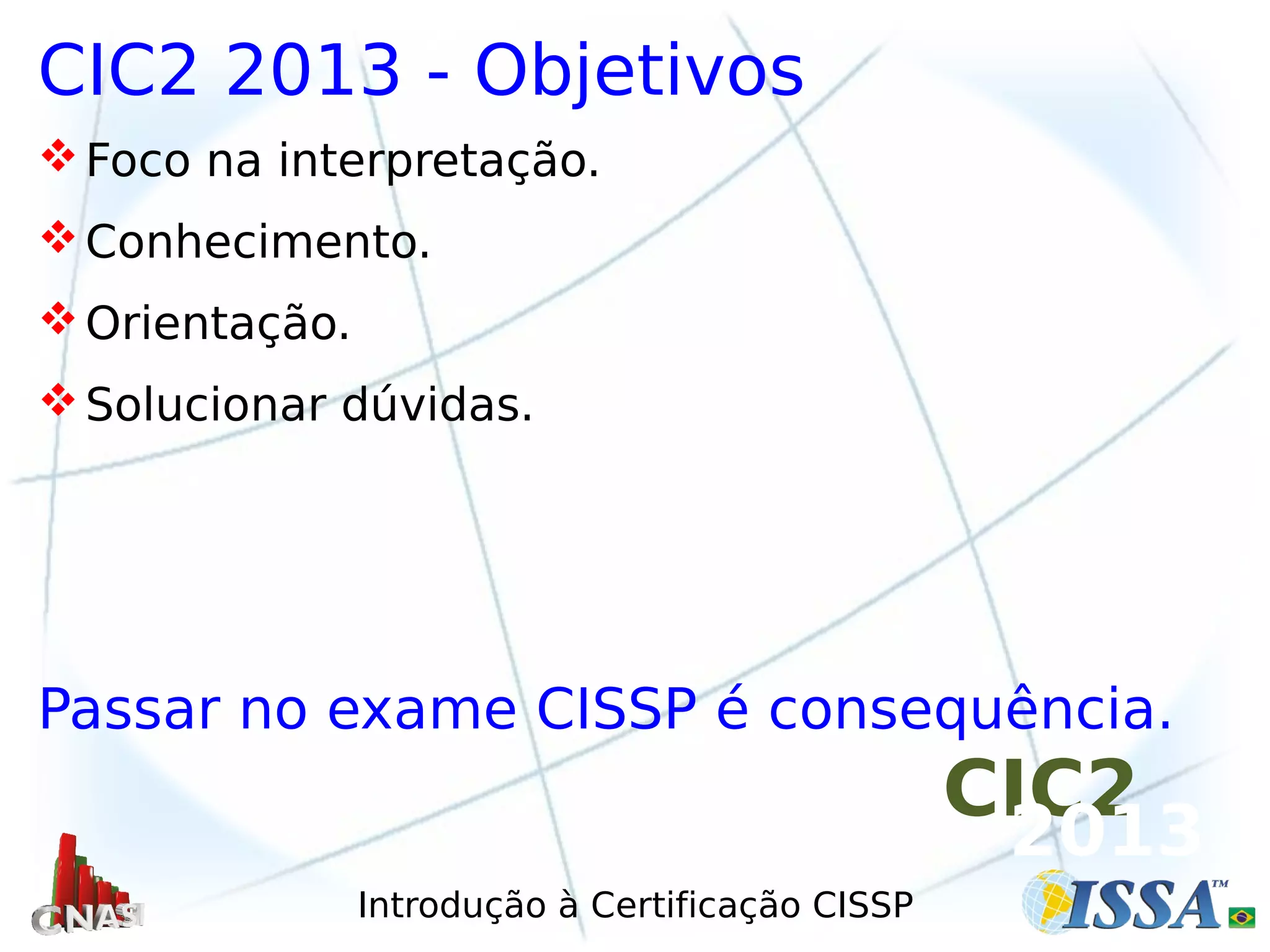 Introdução à Certificação CISSP
CIC2 2013 - Objetivos
Foco na interpretação.
Conhecimento.
Orientação.
Solucionar dúvidas.
Passar no exame CISSP é consequência.
CIC2
2013
 