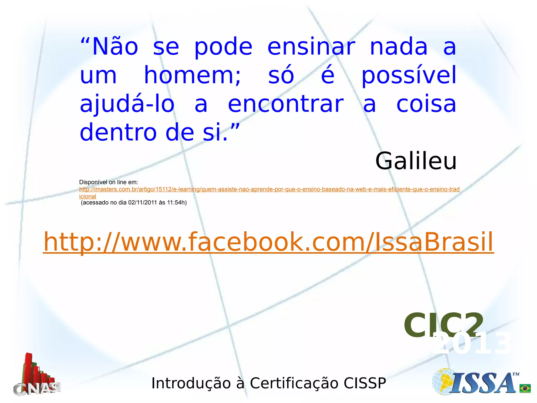 Introdução à Certificação CISSP
http://www.facebook.com/IssaBrasil
“Não se pode ensinar nada a
um homem; só é possível
ajudá-lo a encontrar a coisa
dentro de si.”
Galileu
Disponível on line em:
http://imasters.com.br/artigo/15112/e-learning/quem-assiste-nao-aprende-por-que-o-ensino-baseado-na-web-e-mais-eficiente-que-o-ensino-trad
icional
(acessado no dia 02/11/2011 às 11:54h)
CIC2
2013
 