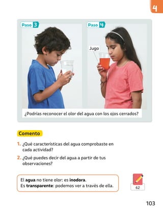 ¿Podrías reconocer el olor del agua con los ojos cerrados?
Comento
1. ¿Qué características del agua comprobaste en
cada actividad?
2. ¿Qué puedes decir del agua a partir de tus
observaciones?
El agua no tiene olor: es inodora.
Es transparente: podemos ver a través de ella.
Paso 3 Paso 4
62
Jugo
103
 