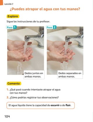 ¿Puedes atrapar el agua con tus manos?
Exploro
Sigue las instrucciones de tu profesor.
El agua líquida tiene la capacidad de escurrir o de fluir.
Comento
1. ¿Qué pasó cuando intentaste atrapar el agua
con tus manos?
2. ¿Cómo podrías registrar tus observaciones?
Paso 1 Paso 2
Dedos juntos en
ambas manos.
Dedos separados en
ambas manos.
Lección 7
104
 