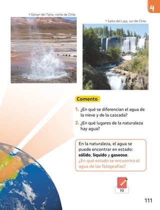 Géiser del Tatio, norte de Chile.
En la naturaleza, el agua se
puede encontrar en estado:
sólido, líquido y gaseoso.
¿En qué estado se encuentra el
agua de las fotografías?
Comento
1. ¿En qué se diferencian el agua de
la nieve y de la cascada?
2. ¿En qué lugares de la naturaleza
hay agua?
Salto del Laja, sur de Chile.
70
111
 