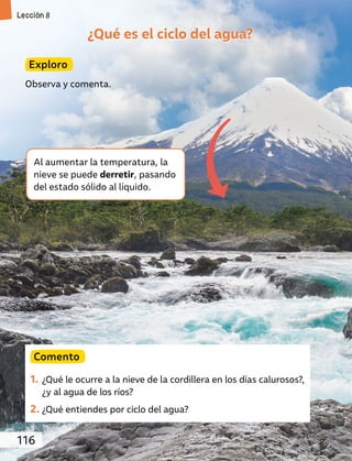 ¿Qué es el ciclo del agua?
Exploro
Observa y comenta.
Comento
1. ¿Qué le ocurre a la nieve de la cordillera en los días calurosos?,
¿y al agua de los ríos?
2. ¿Qué entiendes por ciclo del agua?
Al aumentar la temperatura, la
nieve se puede derretir, pasando
del estado sólido al líquido.
116
Lección 8
 