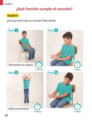 ¿Qué función cumple el corazón?
Paso 1
Paso 3
Paso 2
Paso 4
Exploro
¿Con qué ritmo late tu corazón? Descúbrelo.
2 minutos 1 minuto
1 minuto
2 minutos
Permanece en reposo.
Salta suavemente.
Lección 1
10
 