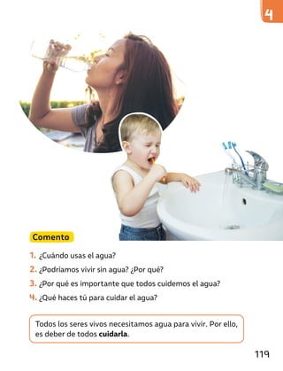 Todos los seres vivos necesitamos agua para vivir. Por ello,
es deber de todos cuidarla.
Comento
1. ¿Cuándo usas el agua?
2. ¿Podríamos vivir sin agua? ¿Por qué?
3. ¿Por qué es importante que todos cuidemos el agua?
4. ¿Qué haces tú para cuidar el agua?
119
 