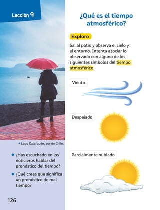 ¿Qué es el tiempo
atmosférico?
Exploro
Sal al patio y observa el cielo y
el entorno. Intenta asociar lo
observado con alguno de los
siguientes símbolos del tiempo
atmosférico.
◆
◆ ¿Has escuchado en los
noticieros hablar del
pronóstico del tiempo?
◆
◆ ¿Qué crees que significa
un pronóstico de mal
tiempo?
Lago Calafquén, sur de Chile.
Viento
Despejado
Parcialmente nublado
Lección 9
126
 