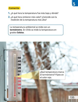 La temperatura ambiental se mide con un
termómetro. En Chile se mide la temperatura en
grados Celsius.
Comento
1. ¿A qué hora la temperatura fue más baja y dónde?
2. ¿A qué hora sintieron más calor? ¿Coincide con la
medición de la temperatura más alta?
50
40
30
20
10
0
10
20
30
40
¿Qué temperatura marca
el termómetro? Fíjate en
el color rojo.
135
 