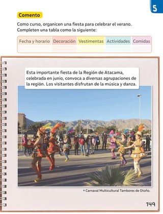 Esta importante fiesta de la Región de Atacama,
celebrada en junio, convoca a diversas agrupaciones de
la región. Los visitantes disfrutan de la música y danza.
Carnaval Multicultural Tambores de Otoño.
Comento
Como curso, organicen una fiesta para celebrar el verano.
Completen una tabla como la siguiente:
Fecha y horario Decoración Vestimentas Actividades Comidas
149
 